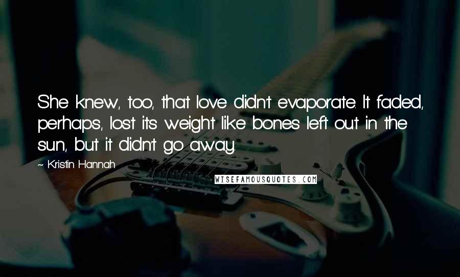 Kristin Hannah Quotes: She knew, too, that love didn't evaporate. It faded, perhaps, lost its weight like bones left out in the sun, but it didn't go away.