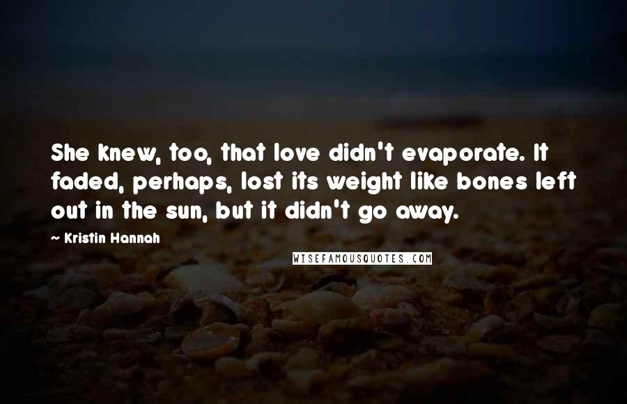 Kristin Hannah Quotes: She knew, too, that love didn't evaporate. It faded, perhaps, lost its weight like bones left out in the sun, but it didn't go away.