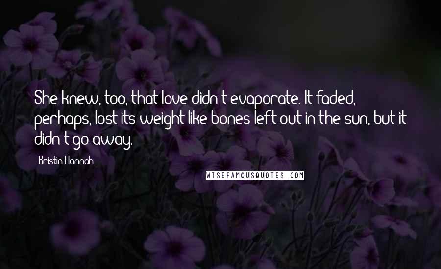 Kristin Hannah Quotes: She knew, too, that love didn't evaporate. It faded, perhaps, lost its weight like bones left out in the sun, but it didn't go away.