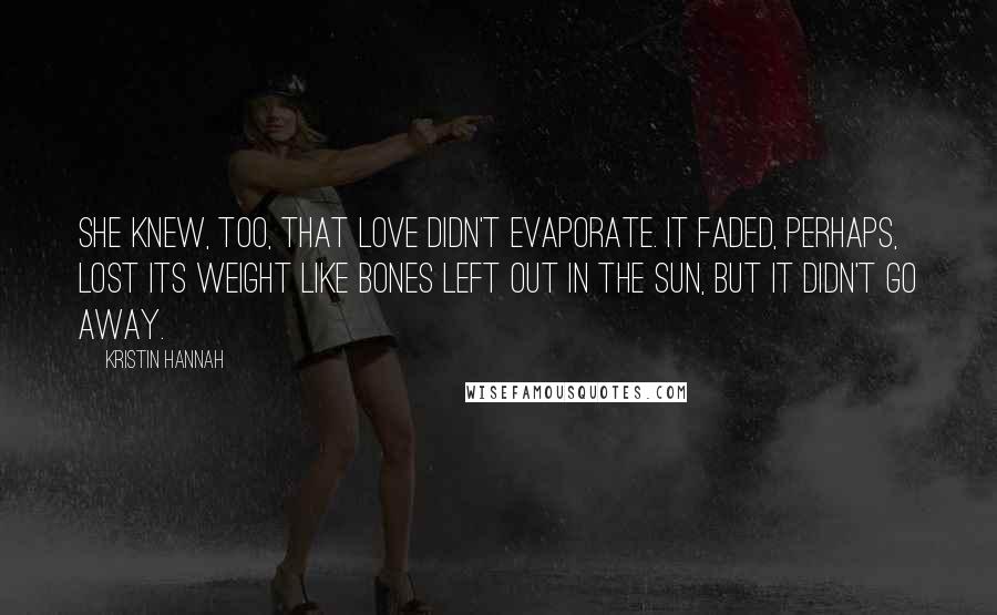 Kristin Hannah Quotes: She knew, too, that love didn't evaporate. It faded, perhaps, lost its weight like bones left out in the sun, but it didn't go away.