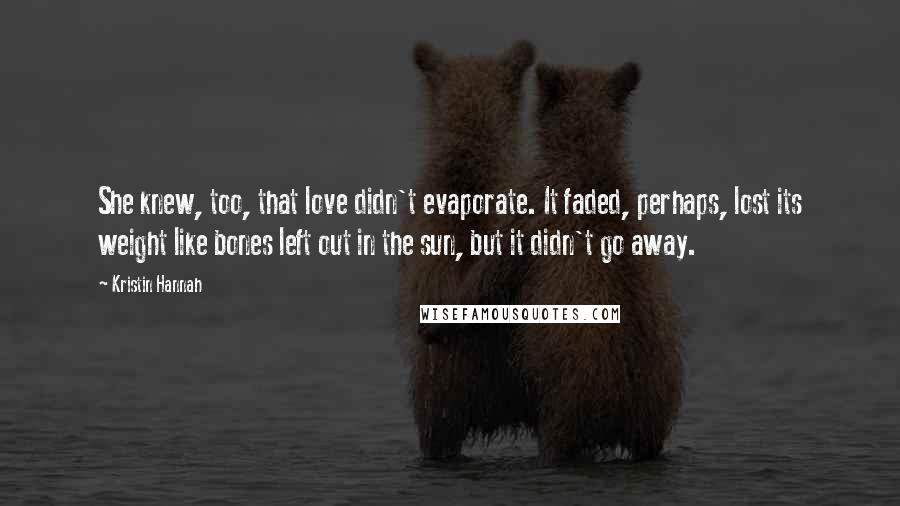 Kristin Hannah Quotes: She knew, too, that love didn't evaporate. It faded, perhaps, lost its weight like bones left out in the sun, but it didn't go away.