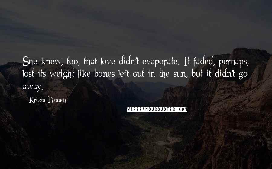 Kristin Hannah Quotes: She knew, too, that love didn't evaporate. It faded, perhaps, lost its weight like bones left out in the sun, but it didn't go away.