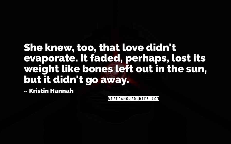 Kristin Hannah Quotes: She knew, too, that love didn't evaporate. It faded, perhaps, lost its weight like bones left out in the sun, but it didn't go away.