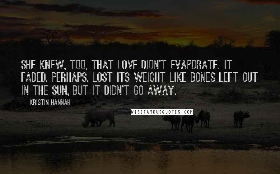 Kristin Hannah Quotes: She knew, too, that love didn't evaporate. It faded, perhaps, lost its weight like bones left out in the sun, but it didn't go away.