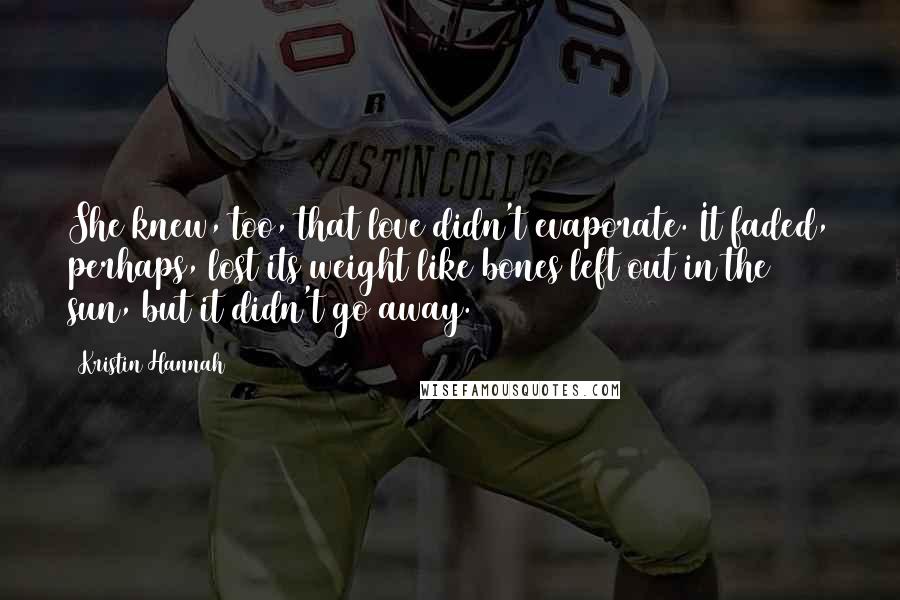 Kristin Hannah Quotes: She knew, too, that love didn't evaporate. It faded, perhaps, lost its weight like bones left out in the sun, but it didn't go away.