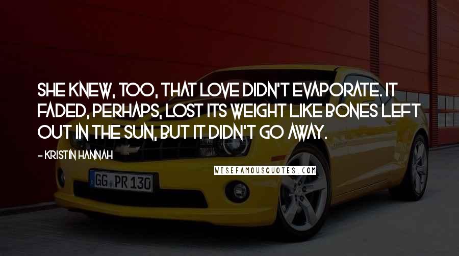 Kristin Hannah Quotes: She knew, too, that love didn't evaporate. It faded, perhaps, lost its weight like bones left out in the sun, but it didn't go away.