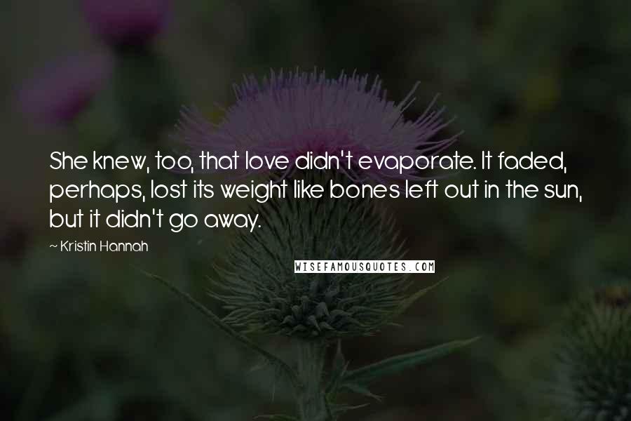 Kristin Hannah Quotes: She knew, too, that love didn't evaporate. It faded, perhaps, lost its weight like bones left out in the sun, but it didn't go away.