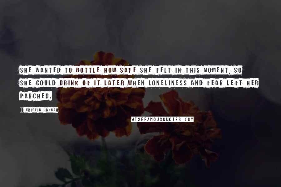 Kristin Hannah Quotes: She wanted to bottle how safe she felt in this moment, so she could drink of it later when loneliness and fear left her parched.