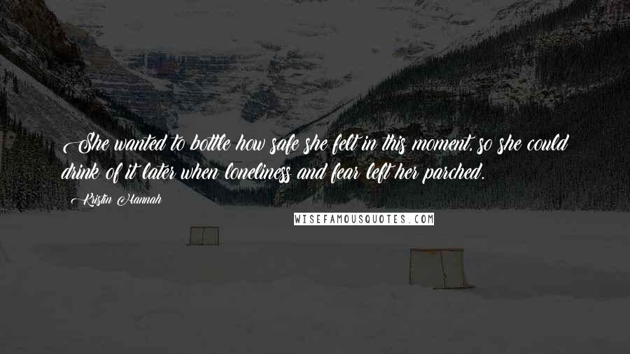 Kristin Hannah Quotes: She wanted to bottle how safe she felt in this moment, so she could drink of it later when loneliness and fear left her parched.