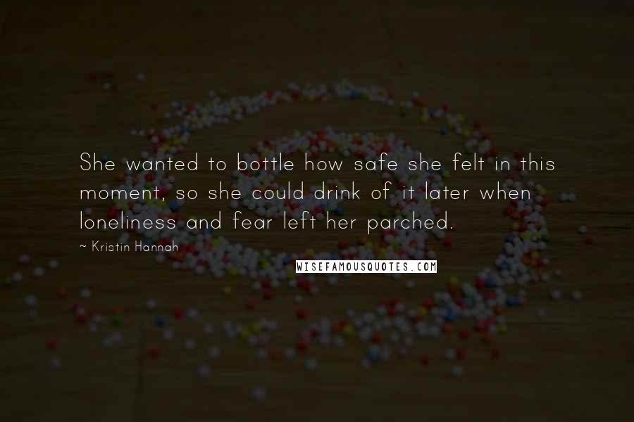 Kristin Hannah Quotes: She wanted to bottle how safe she felt in this moment, so she could drink of it later when loneliness and fear left her parched.