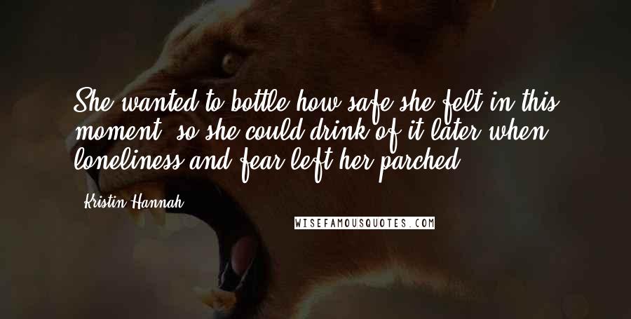 Kristin Hannah Quotes: She wanted to bottle how safe she felt in this moment, so she could drink of it later when loneliness and fear left her parched.