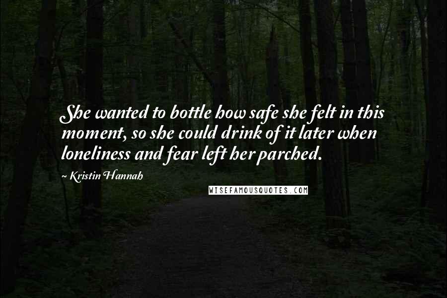 Kristin Hannah Quotes: She wanted to bottle how safe she felt in this moment, so she could drink of it later when loneliness and fear left her parched.