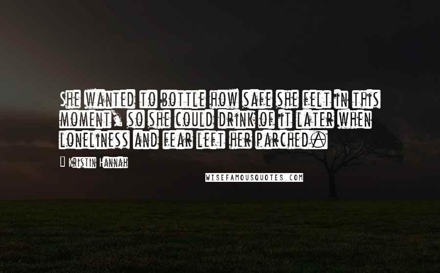 Kristin Hannah Quotes: She wanted to bottle how safe she felt in this moment, so she could drink of it later when loneliness and fear left her parched.