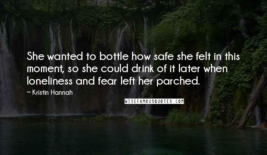 Kristin Hannah Quotes: She wanted to bottle how safe she felt in this moment, so she could drink of it later when loneliness and fear left her parched.