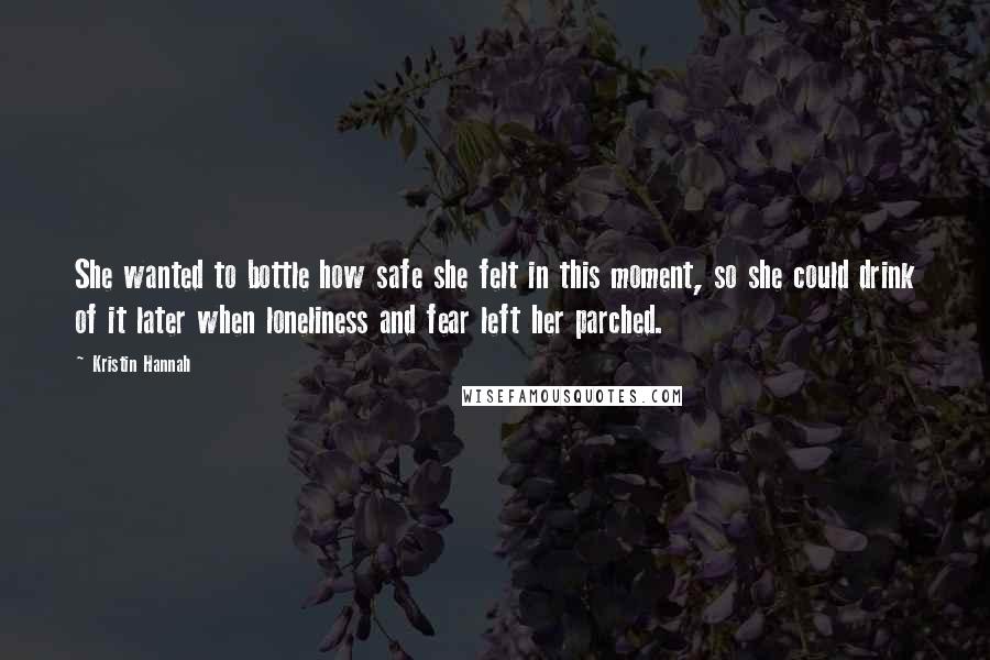 Kristin Hannah Quotes: She wanted to bottle how safe she felt in this moment, so she could drink of it later when loneliness and fear left her parched.