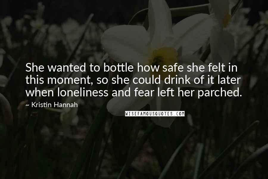 Kristin Hannah Quotes: She wanted to bottle how safe she felt in this moment, so she could drink of it later when loneliness and fear left her parched.