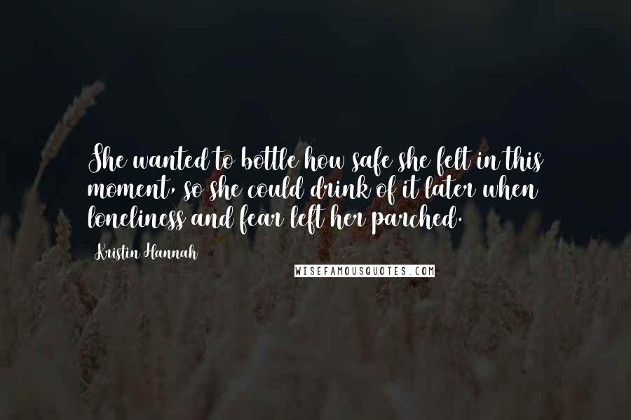 Kristin Hannah Quotes: She wanted to bottle how safe she felt in this moment, so she could drink of it later when loneliness and fear left her parched.