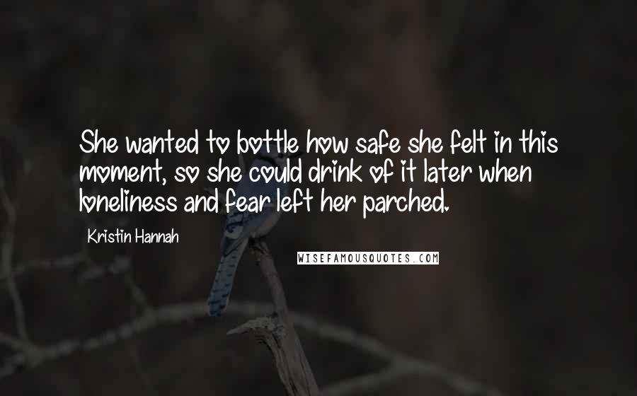 Kristin Hannah Quotes: She wanted to bottle how safe she felt in this moment, so she could drink of it later when loneliness and fear left her parched.