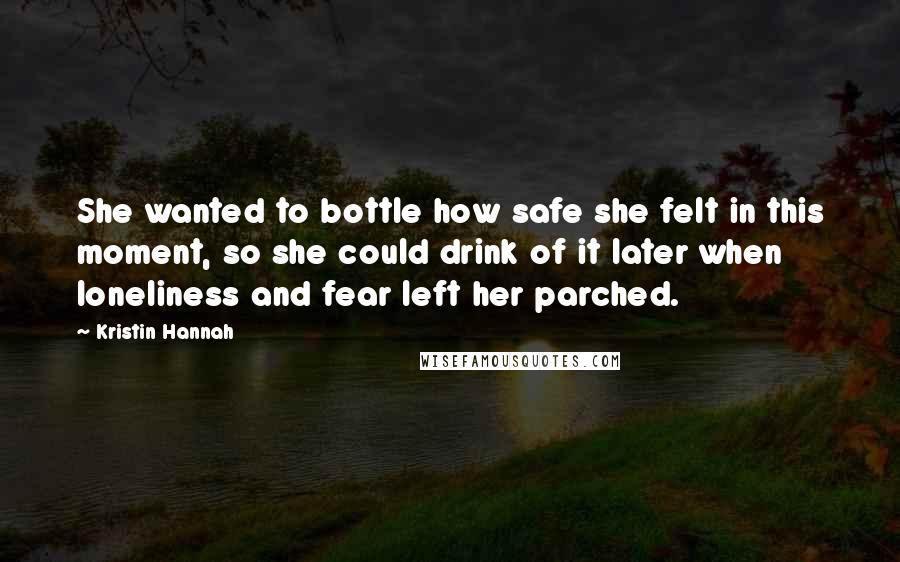 Kristin Hannah Quotes: She wanted to bottle how safe she felt in this moment, so she could drink of it later when loneliness and fear left her parched.