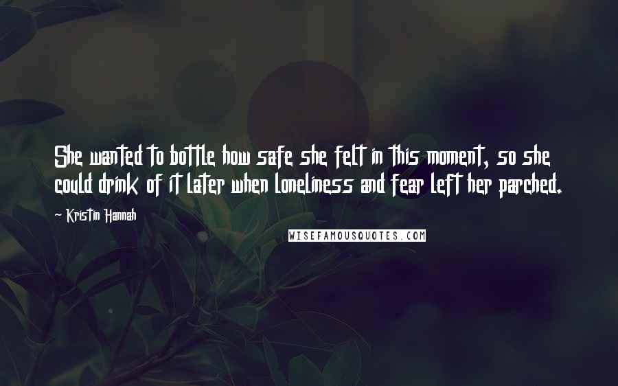 Kristin Hannah Quotes: She wanted to bottle how safe she felt in this moment, so she could drink of it later when loneliness and fear left her parched.