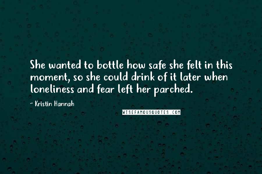 Kristin Hannah Quotes: She wanted to bottle how safe she felt in this moment, so she could drink of it later when loneliness and fear left her parched.