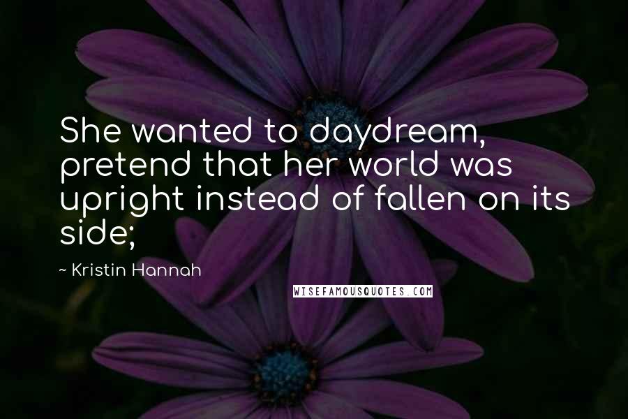 Kristin Hannah Quotes: She wanted to daydream, pretend that her world was upright instead of fallen on its side;