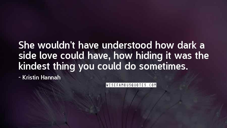 Kristin Hannah Quotes: She wouldn't have understood how dark a side love could have, how hiding it was the kindest thing you could do sometimes.