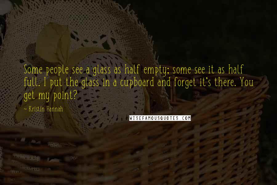 Kristin Hannah Quotes: Some people see a glass as half empty; some see it as half full. I put the glass in a cupboard and forget it's there. You get my point?