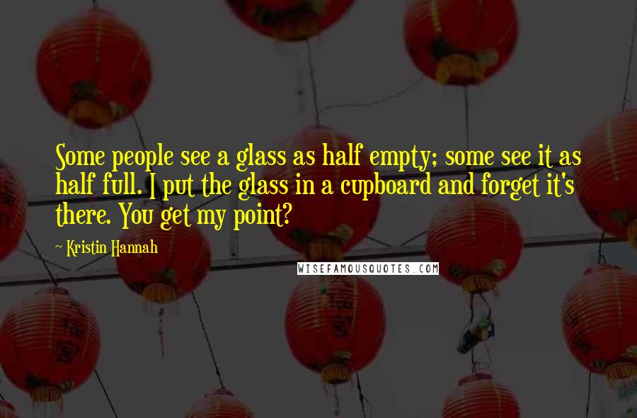 Kristin Hannah Quotes: Some people see a glass as half empty; some see it as half full. I put the glass in a cupboard and forget it's there. You get my point?
