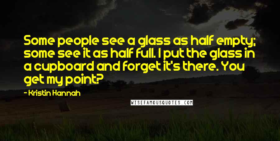 Kristin Hannah Quotes: Some people see a glass as half empty; some see it as half full. I put the glass in a cupboard and forget it's there. You get my point?