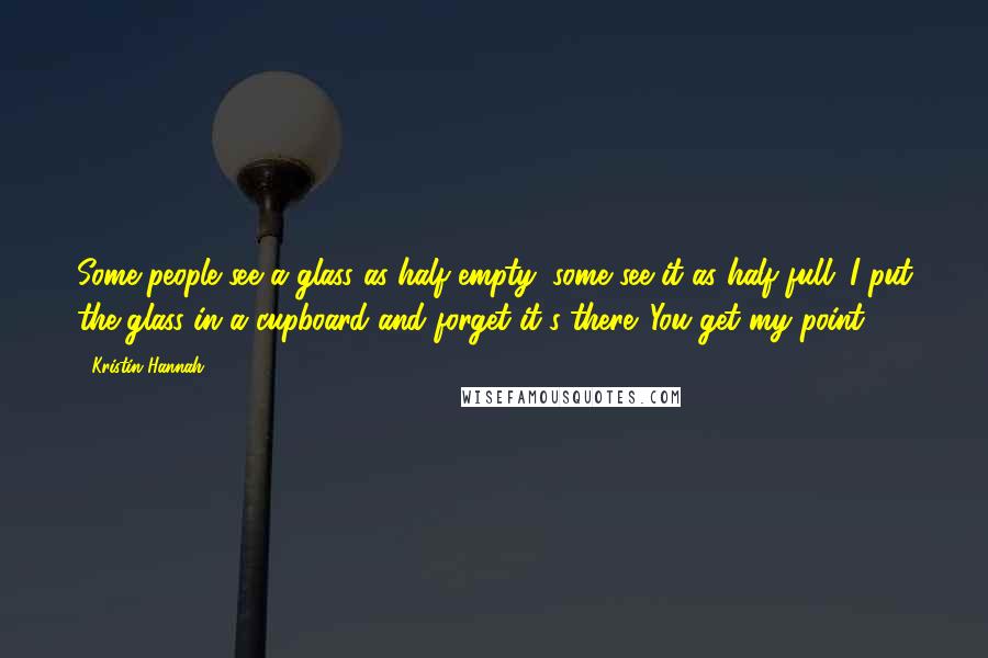 Kristin Hannah Quotes: Some people see a glass as half empty; some see it as half full. I put the glass in a cupboard and forget it's there. You get my point?