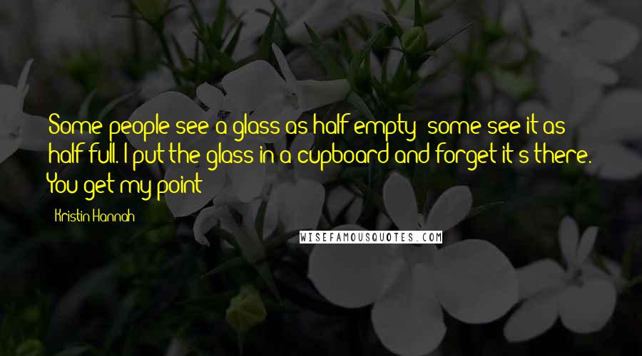 Kristin Hannah Quotes: Some people see a glass as half empty; some see it as half full. I put the glass in a cupboard and forget it's there. You get my point?