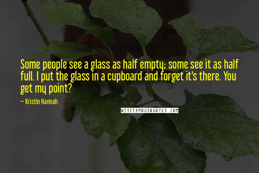 Kristin Hannah Quotes: Some people see a glass as half empty; some see it as half full. I put the glass in a cupboard and forget it's there. You get my point?