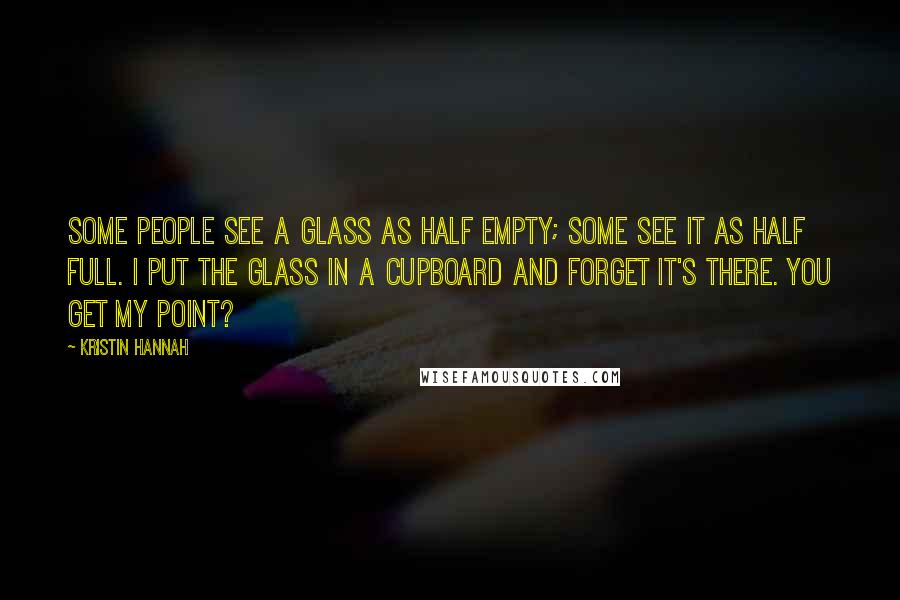 Kristin Hannah Quotes: Some people see a glass as half empty; some see it as half full. I put the glass in a cupboard and forget it's there. You get my point?