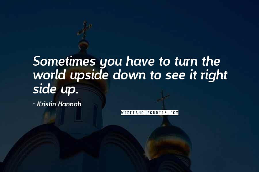 Kristin Hannah Quotes: Sometimes you have to turn the world upside down to see it right side up.