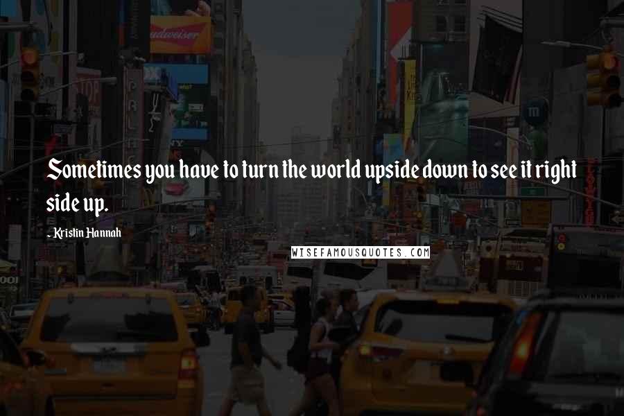 Kristin Hannah Quotes: Sometimes you have to turn the world upside down to see it right side up.
