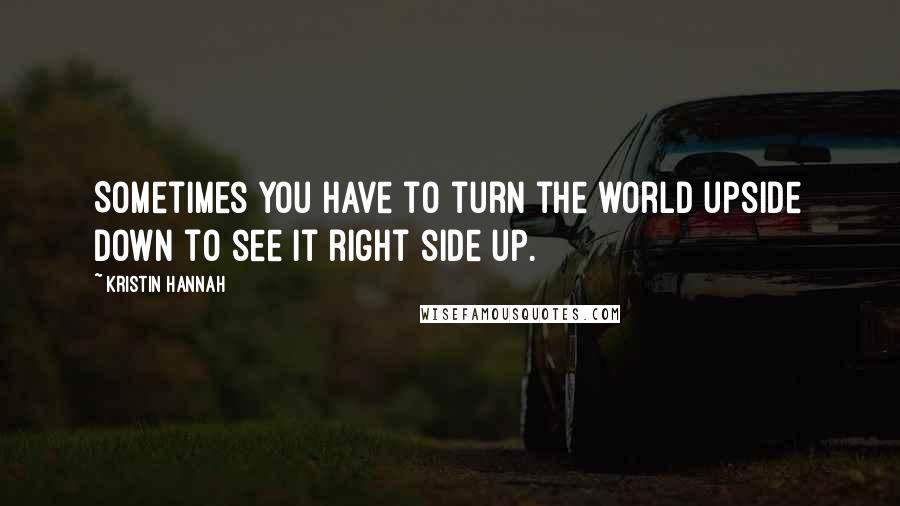 Kristin Hannah Quotes: Sometimes you have to turn the world upside down to see it right side up.