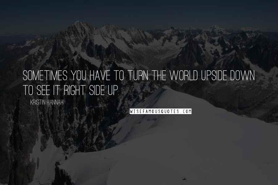 Kristin Hannah Quotes: Sometimes you have to turn the world upside down to see it right side up.