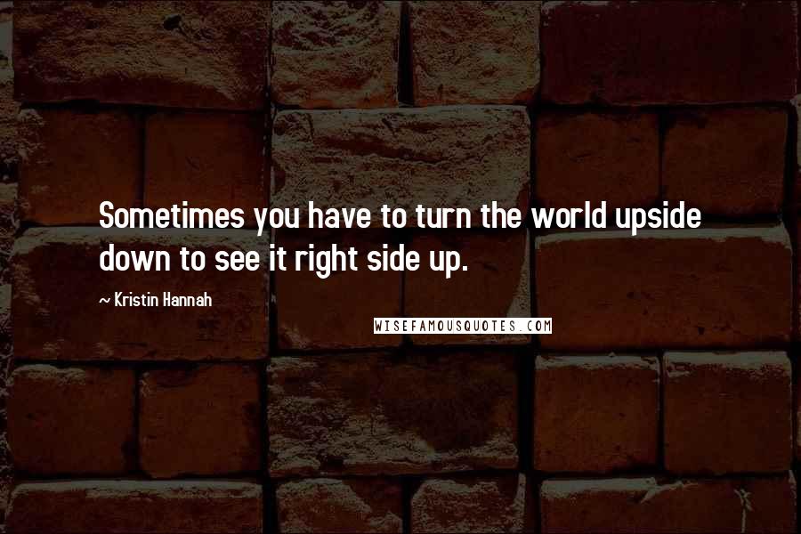 Kristin Hannah Quotes: Sometimes you have to turn the world upside down to see it right side up.