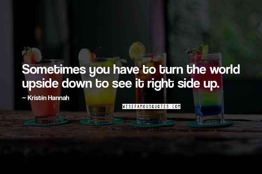 Kristin Hannah Quotes: Sometimes you have to turn the world upside down to see it right side up.
