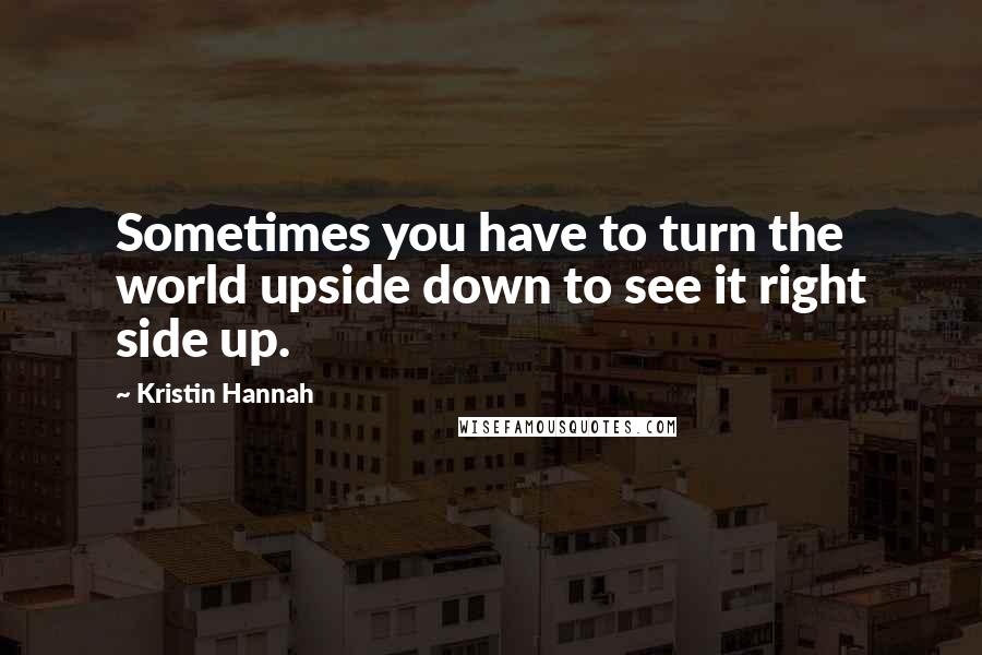Kristin Hannah Quotes: Sometimes you have to turn the world upside down to see it right side up.