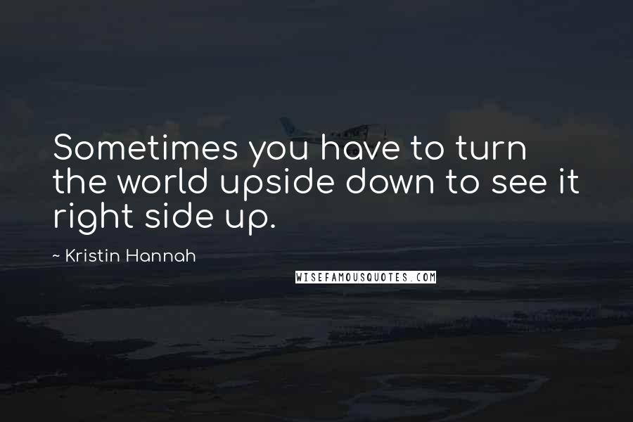 Kristin Hannah Quotes: Sometimes you have to turn the world upside down to see it right side up.