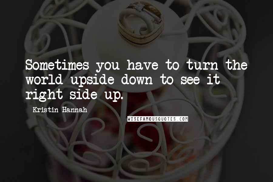 Kristin Hannah Quotes: Sometimes you have to turn the world upside down to see it right side up.