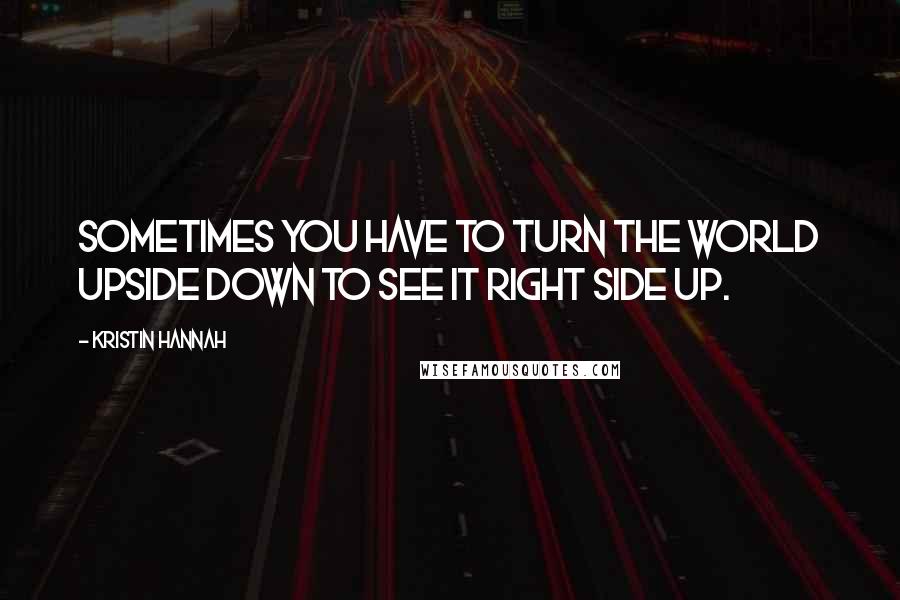 Kristin Hannah Quotes: Sometimes you have to turn the world upside down to see it right side up.