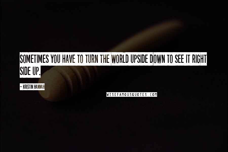 Kristin Hannah Quotes: Sometimes you have to turn the world upside down to see it right side up.