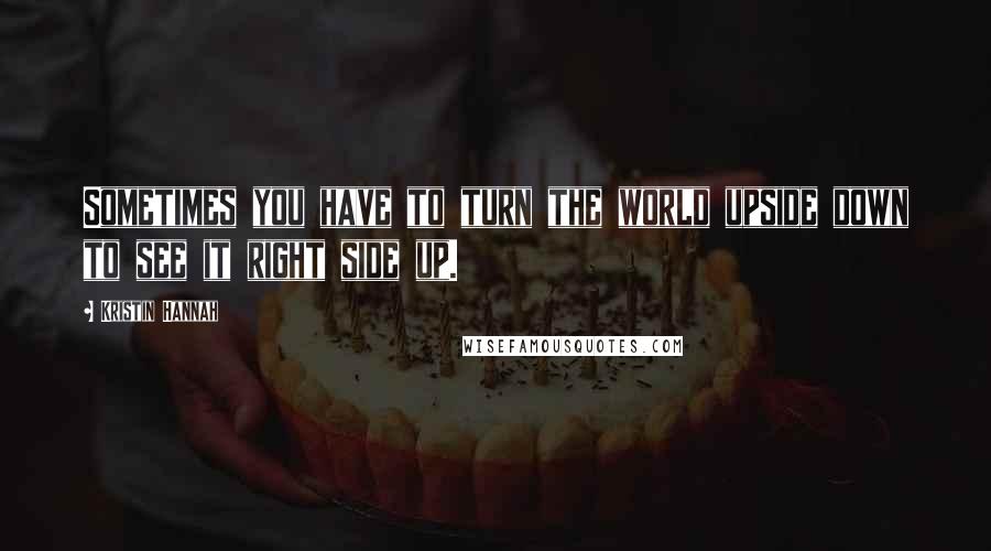 Kristin Hannah Quotes: Sometimes you have to turn the world upside down to see it right side up.