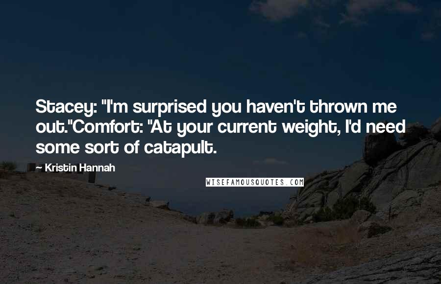 Kristin Hannah Quotes: Stacey: "I'm surprised you haven't thrown me out."Comfort: "At your current weight, I'd need some sort of catapult.