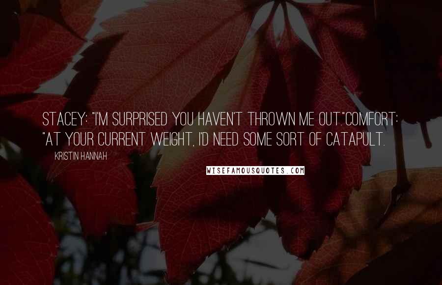 Kristin Hannah Quotes: Stacey: "I'm surprised you haven't thrown me out."Comfort: "At your current weight, I'd need some sort of catapult.