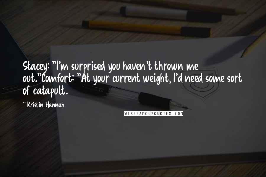 Kristin Hannah Quotes: Stacey: "I'm surprised you haven't thrown me out."Comfort: "At your current weight, I'd need some sort of catapult.