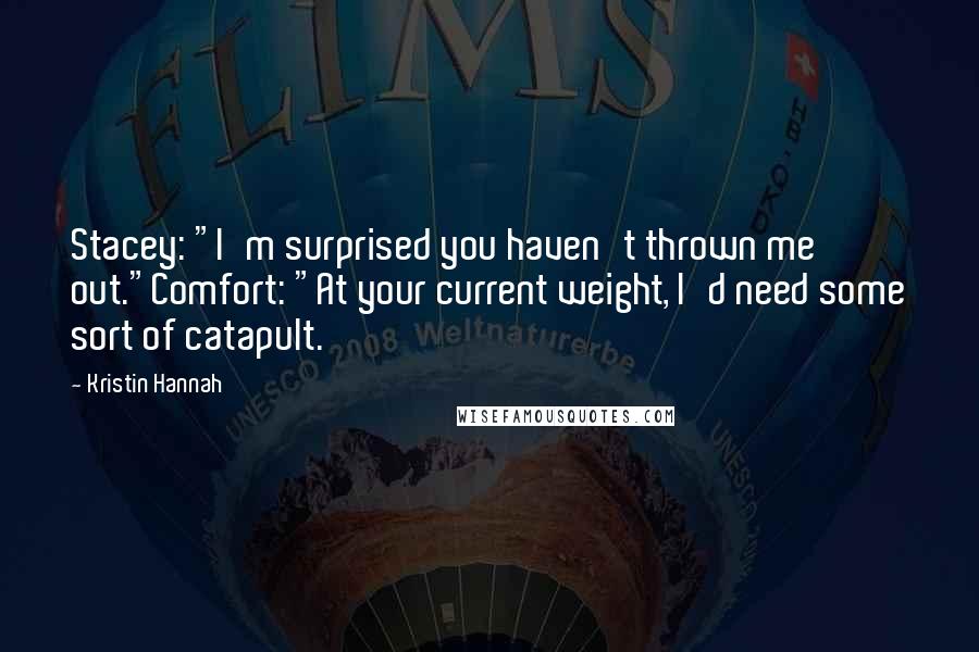 Kristin Hannah Quotes: Stacey: "I'm surprised you haven't thrown me out."Comfort: "At your current weight, I'd need some sort of catapult.